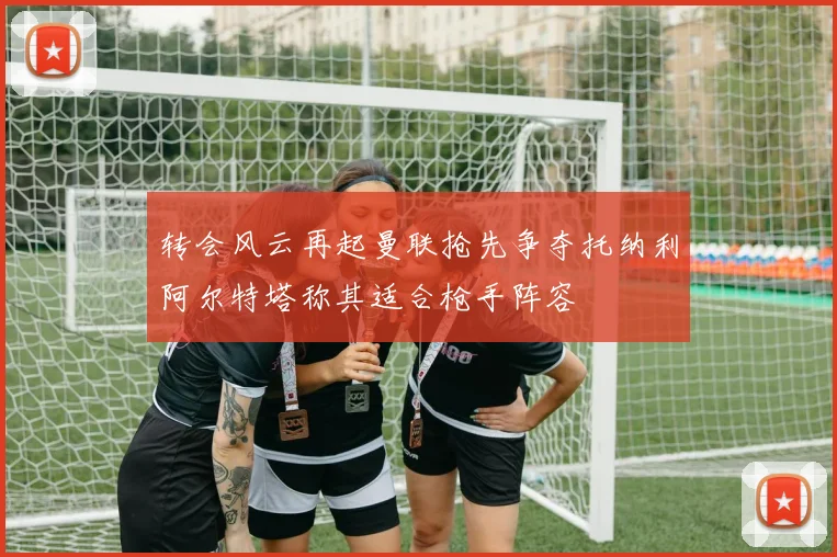转会风云再起曼联抢先争夺托纳利阿尔特塔称其适合枪手阵容
