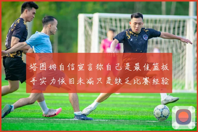 塔图姆自信宣言称自己是最佳篮板手实力依旧未减只是缺乏比赛经验