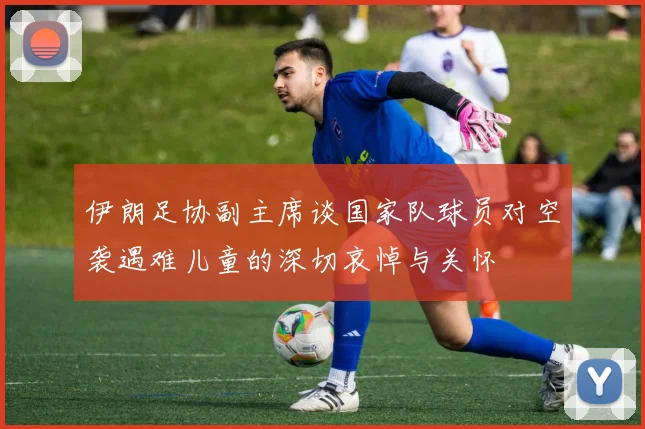 伊朗足协副主席谈国家队球员对空袭遇难儿童的深切哀悼与关怀