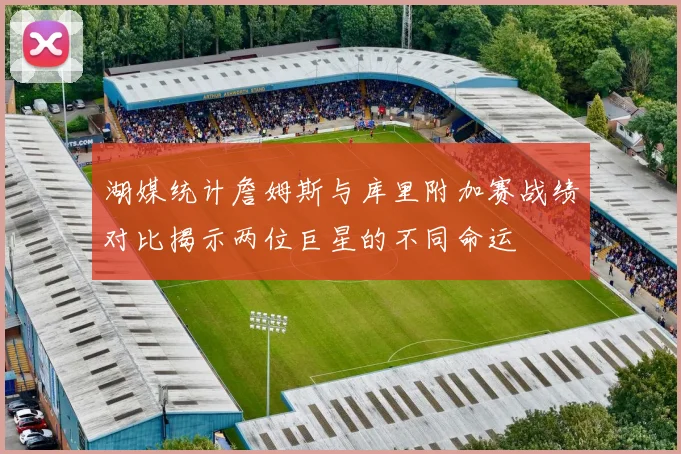 湖媒统计詹姆斯与库里附加赛战绩对比揭示两位巨星的不同命运