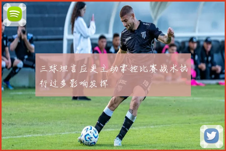 三球坦言应更主动掌控比赛战术执行过多影响发挥