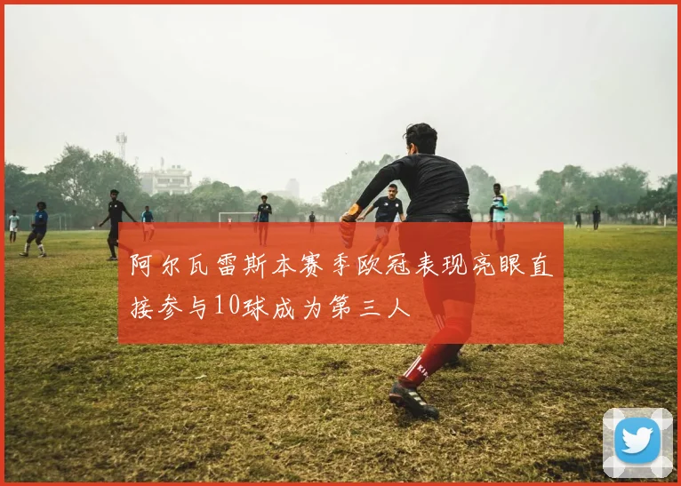 阿尔瓦雷斯本赛季欧冠表现亮眼直接参与10球成为第三人