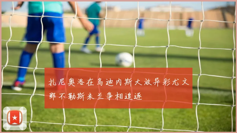 扎尼奥洛在乌迪内斯大放异彩尤文那不勒斯米兰争相追逐