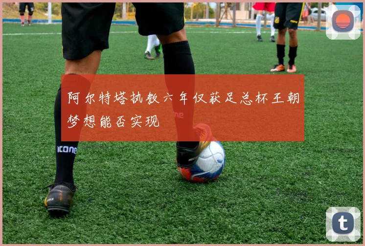 阿尔特塔执教六年仅获足总杯王朝梦想能否实现