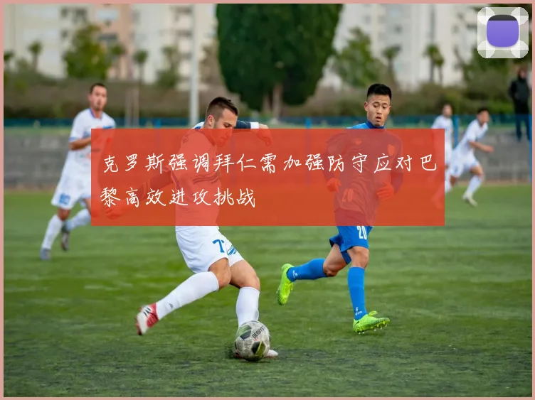 克罗斯强调拜仁需加强防守应对巴黎高效进攻挑战