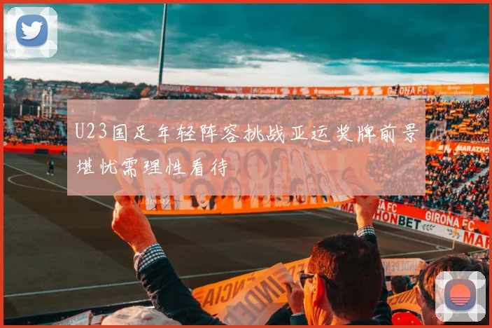 U23国足年轻阵容挑战亚运奖牌前景堪忧需理性看待
