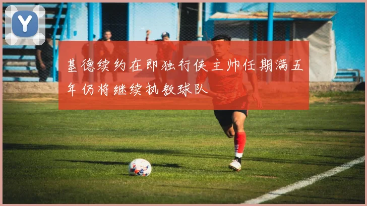 基德续约在即独行侠主帅任期满五年仍将继续执教球队